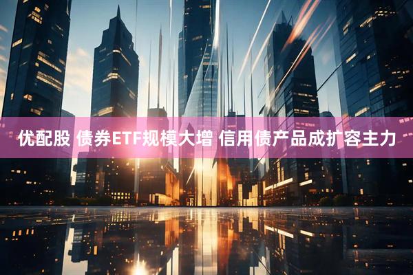 优配股 债券ETF规模大增 信用债产品成扩容主力