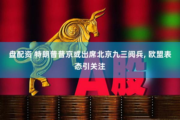 盘配资 特朗普普京或出席北京九三阅兵, 欧盟表态引关注