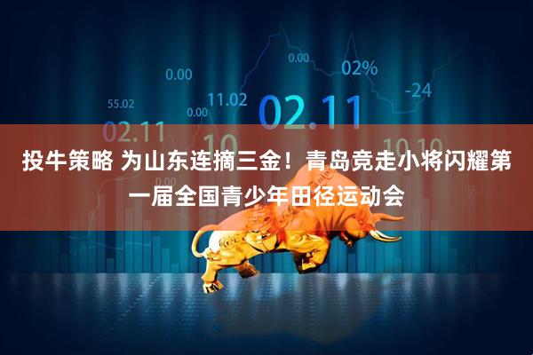 投牛策略 为山东连摘三金！青岛竞走小将闪耀第一届全国青少年田径运动会