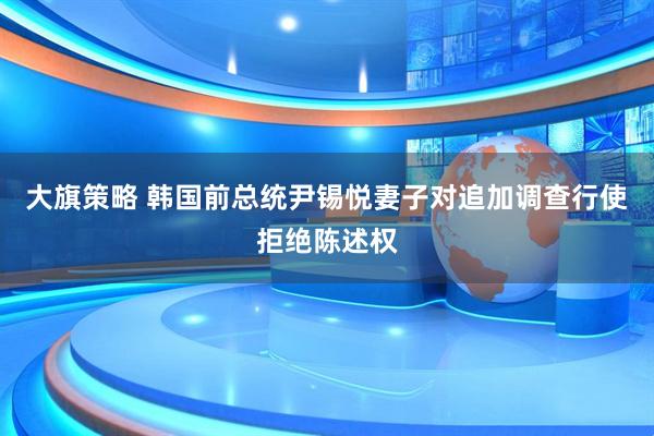 大旗策略 韩国前总统尹锡悦妻子对追加调查行使拒绝陈述权