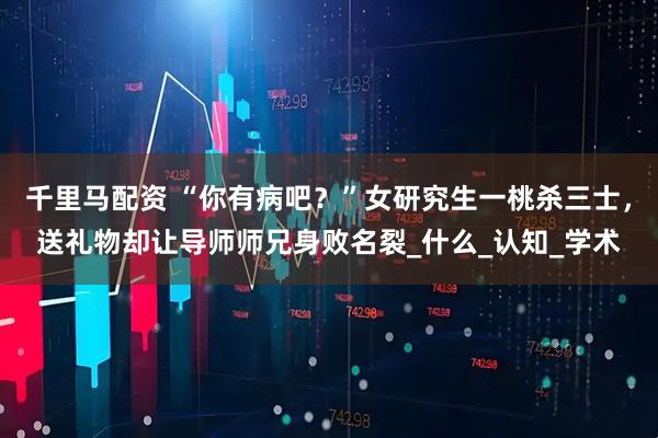 千里马配资 “你有病吧？”女研究生一桃杀三士，送礼物却让导师师兄身败名裂_什么_认知_学术