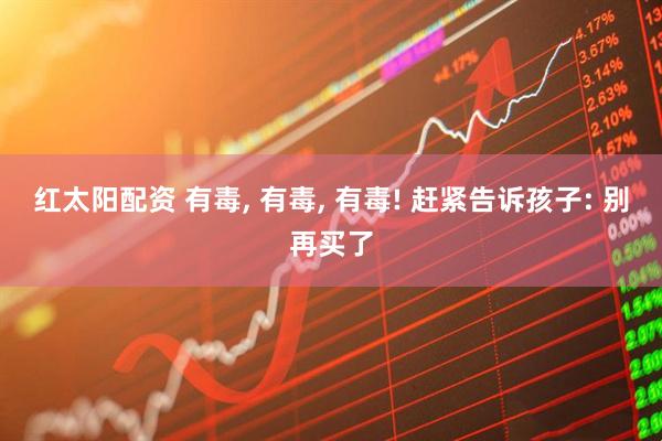 红太阳配资 有毒, 有毒, 有毒! 赶紧告诉孩子: 别再买了