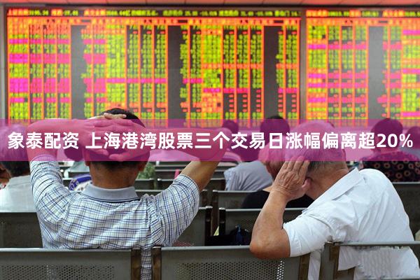 象泰配资 上海港湾股票三个交易日涨幅偏离超20%