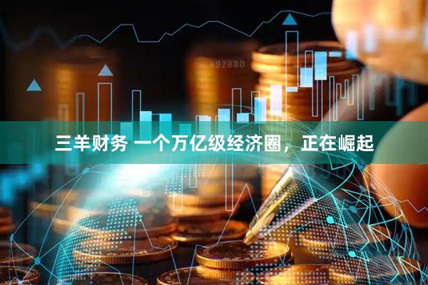 三羊财务 一个万亿级经济圈，正在崛起
