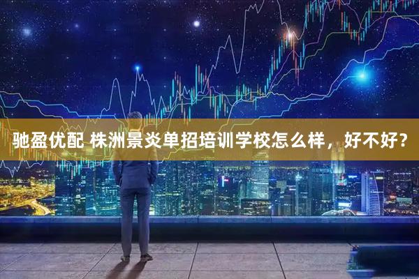 驰盈优配 株洲景炎单招培训学校怎么样，好不好？