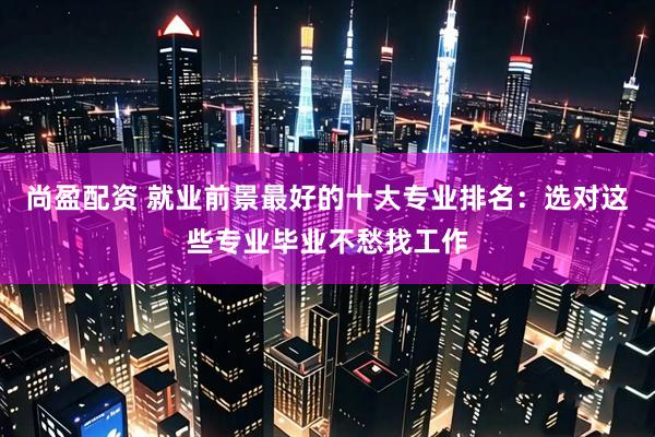 尚盈配资 就业前景最好的十大专业排名：选对这些专业毕业不愁找工作