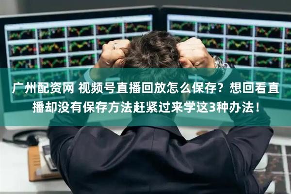 广州配资网 视频号直播回放怎么保存？想回看直播却没有保存方法赶紧过来学这3种办法！