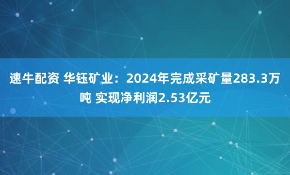 速牛配资 华钰矿业：2024年完成采矿量283.3万吨 实现净利润2.53亿元