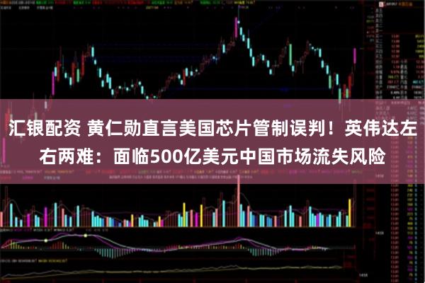 汇银配资 黄仁勋直言美国芯片管制误判！英伟达左右两难：面临500亿美元中国市场流失风险
