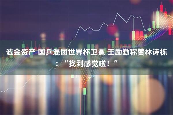 诚金资产 国乒混团世界杯卫冕 王励勤称赞林诗栋：“找到感觉啦！”