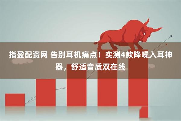 指盈配资网 告别耳机痛点！实测4款降噪入耳神器，舒适音质双在线