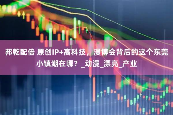 邦乾配倍 原创IP+高科技，漫博会背后的这个东莞小镇潮在哪？_动漫_漂亮_产业