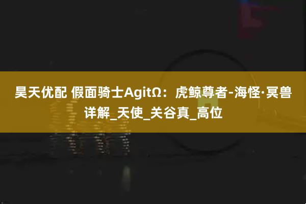 昊天优配 假面骑士AgitΩ：虎鲸尊者-海怪·冥兽详解_天使_关谷真_高位